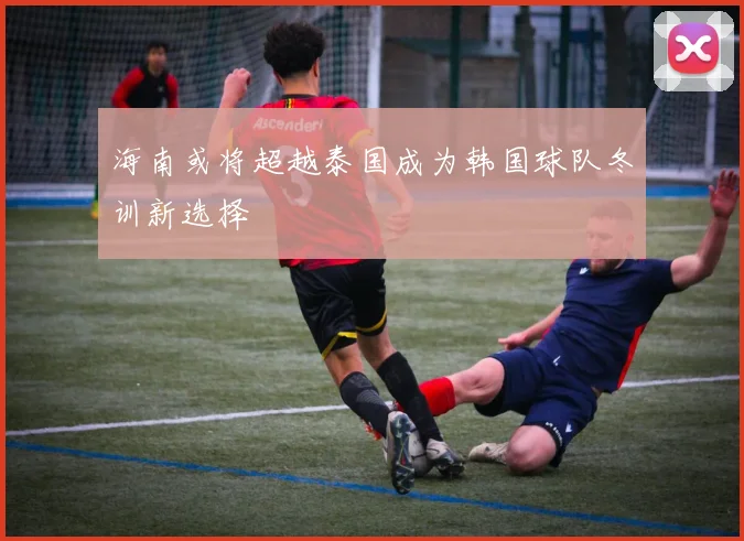 海南或将超越泰国成为韩国球队冬训新选择
