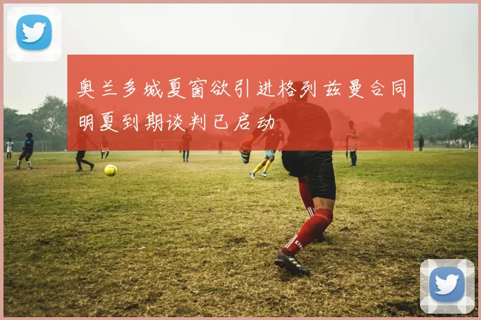 奥兰多城夏窗欲引进格列兹曼合同明夏到期谈判已启动