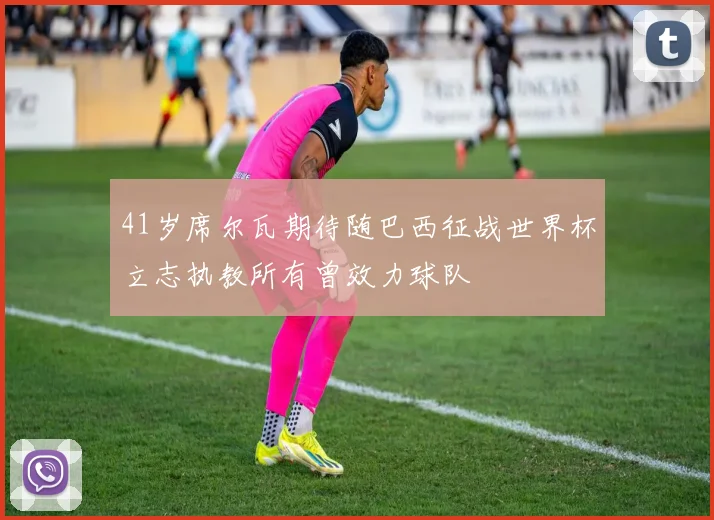 41岁席尔瓦期待随巴西征战世界杯立志执教所有曾效力球队