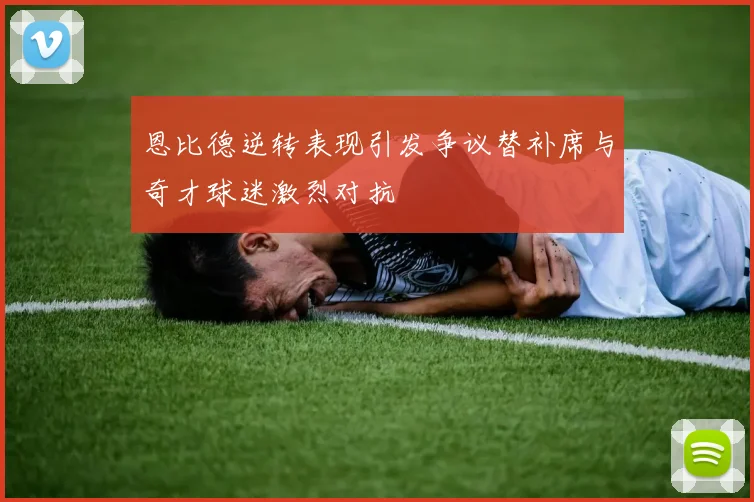 恩比德逆转表现引发争议替补席与奇才球迷激烈对抗