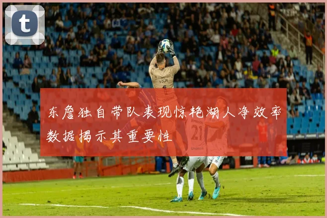 东詹独自带队表现惊艳湖人净效率数据揭示其重要性