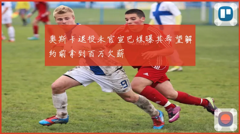 奥斯卡退役未官宣巴媒曝其希望解约前拿到百万欠薪