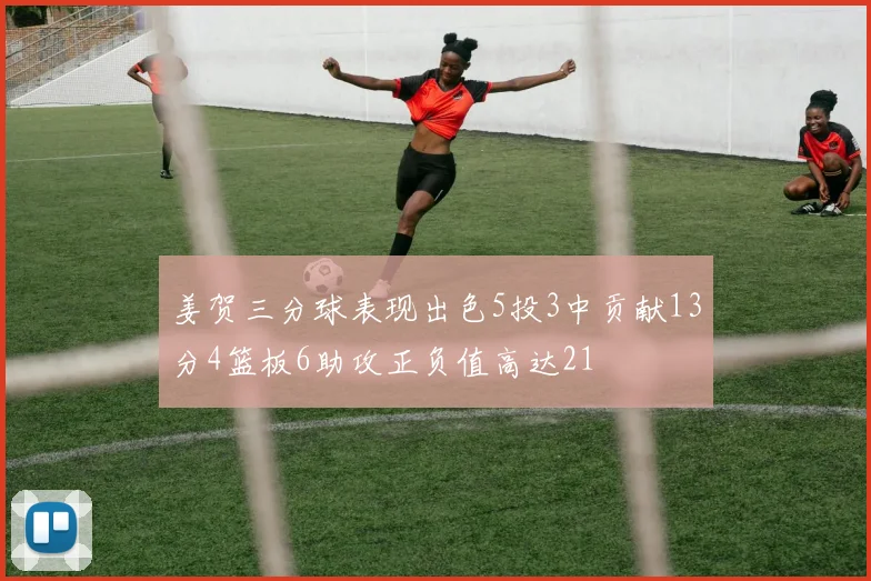 姜贺三分球表现出色5投3中贡献13分4篮板6助攻正负值高达21