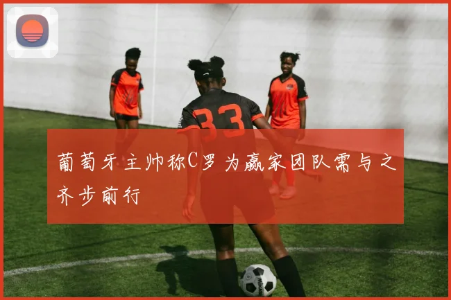 葡萄牙主帅称C罗为赢家团队需与之齐步前行