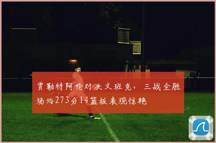 贾勒特阿伦对决文班克，三战全胜场均273分14篮板表现惊艳