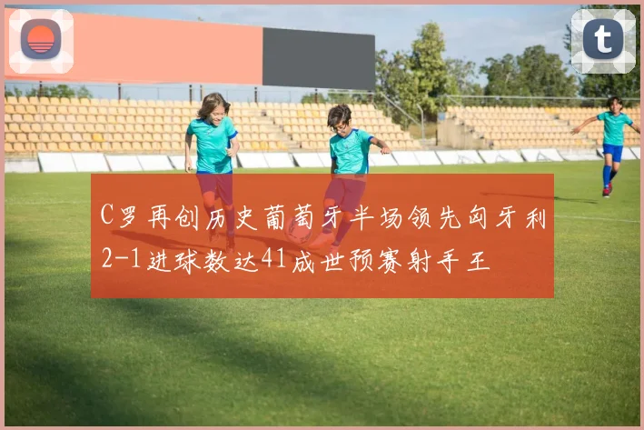 C罗再创历史葡萄牙半场领先匈牙利2-1进球数达41成世预赛射手王