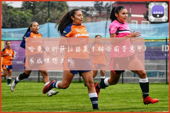 哈曼分析萨拉赫夏季转会前景意甲或成理想去处