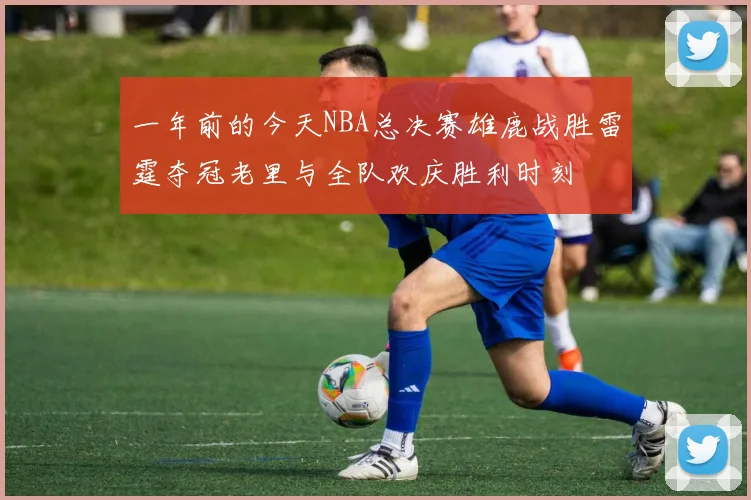 一年前的今天NBA总决赛雄鹿战胜雷霆夺冠老里与全队欢庆胜利时刻