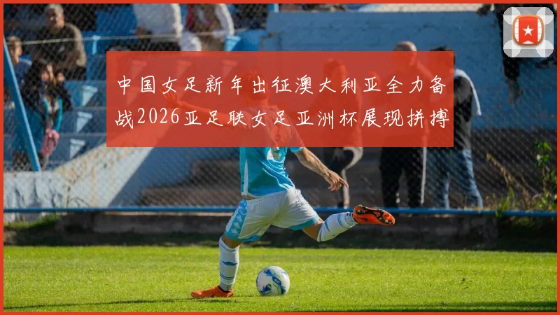 中国女足新年出征澳大利亚全力备战2026亚足联女足亚洲杯展现拼搏精神