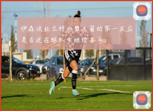 伊森谈杜兰特加盟火箭的第一反应是否还在球队中继续奋斗