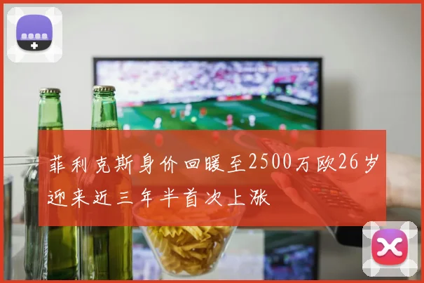 菲利克斯身价回暖至2500万欧26岁迎来近三年半首次上涨