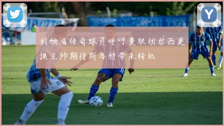 利物浦传奇球员呼吁曼联切尔西更换主帅期待斯洛特带来转机