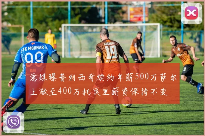 意媒曝普利西奇续约年薪500万萨尔上涨至400万托莫里薪资保持不变