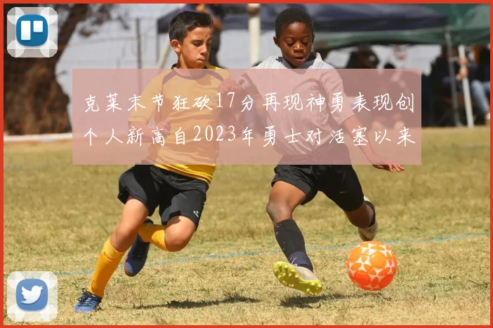克莱末节狂砍17分再现神勇表现创个人新高自2023年勇士对活塞以来