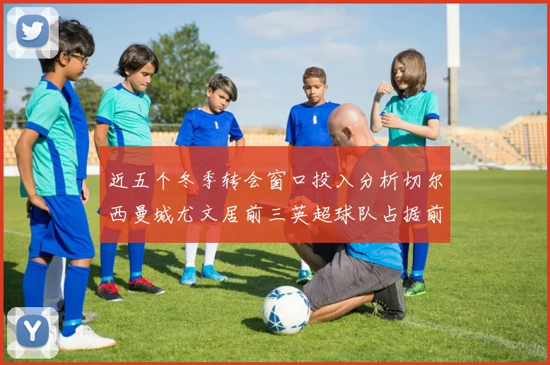 近五个冬季转会窗口投入分析切尔西曼城尤文居前三英超球队占据前十五名中的七席