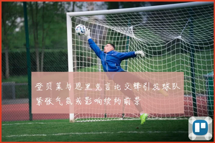 登贝莱与恩里克言论交锋引发球队紧张气氛或影响续约前景