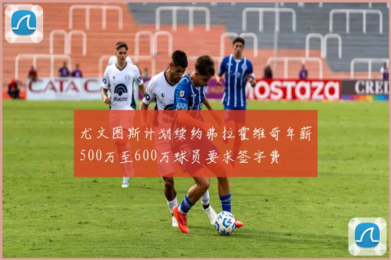 尤文图斯计划续约弗拉霍维奇年薪500万至600万球员要求签字费