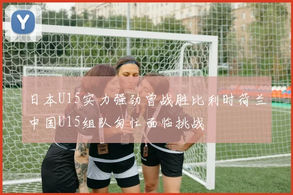 日本U15实力强劲曾战胜比利时荷兰中国U15组队匆忙面临挑战