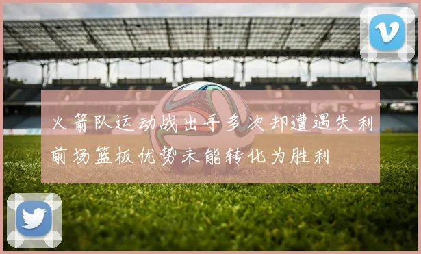 火箭队运动战出手多次却遭遇失利前场篮板优势未能转化为胜利