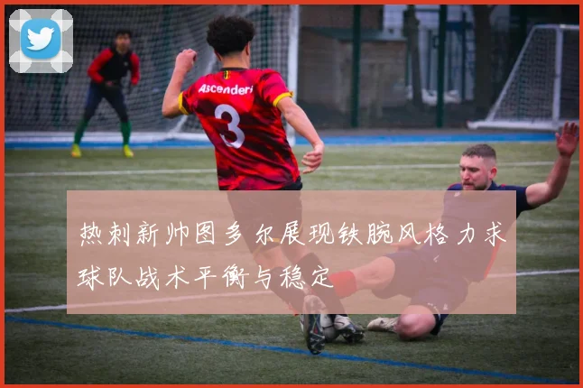 热刺新帅图多尔展现铁腕风格力求球队战术平衡与稳定