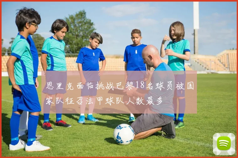 恩里克面临挑战巴黎18名球员被国家队征召法甲球队人数最多