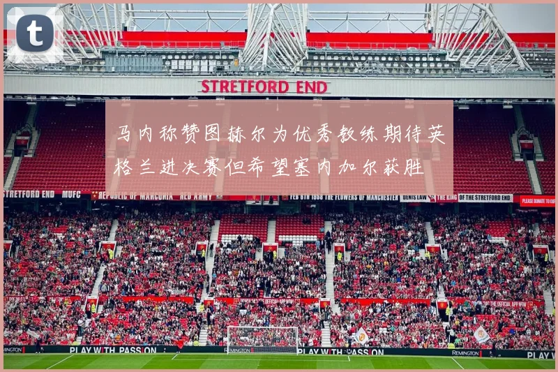 马内称赞图赫尔为优秀教练期待英格兰进决赛但希望塞内加尔获胜