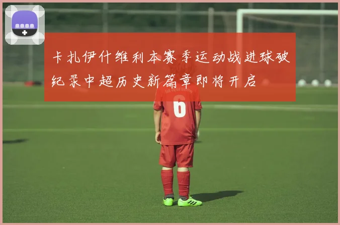 卡扎伊什维利本赛季运动战进球破纪录中超历史新篇章即将开启