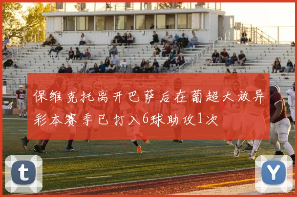 保维克托离开巴萨后在葡超大放异彩本赛季已打入6球助攻1次