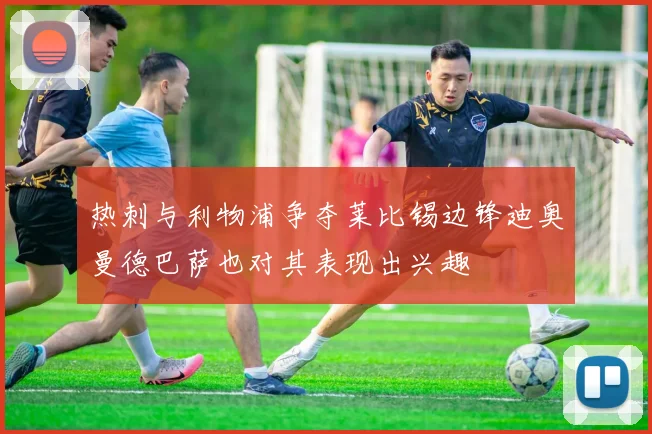 热刺与利物浦争夺莱比锡边锋迪奥曼德巴萨也对其表现出兴趣