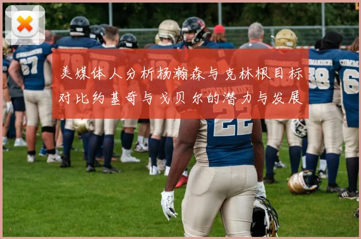 美媒体人分析杨瀚森与克林根目标对比约基奇与戈贝尔的潜力与发展方向