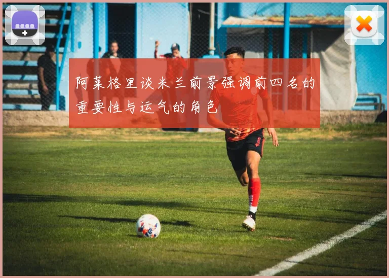 阿莱格里谈米兰前景强调前四名的重要性与运气的角色